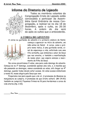 2 Jornal Dezembro 2010
Todos os membros votantes da
Congregação Cristo de Lajeado estão
convocados a participar da Assem-
bléia Geral Ordinária de nossa Con-
gregação, a realizar-se no dia 18 de
dezembro, após o culto, as 20:30
horas. A ordem do dia será
da após os cultos que a antecederão.
A COROA DO ADVENTO
A coroa ou guirlanda do advento é o primeiro anúncio do Natal,
começa a aparecer no início do advento, um
mês antes do Natal. A coroa, como o pró-
prio nome indica, é uma guirlanda verde, si-
nal de esperança e vida, enfeitada com uma
fita vermelha, que simboliza o amor de Deus
que nos envolve, e também a manifestação
do nosso amor, que espera ansioso o nasci-
mento do Filho de Deus.
Na coroa encontramos 4 velas, uma para cada domingo do advento.
Começa-se no 1º domingo, acendendo apenas uma vela, e, à medida que
vão passando os domingos, vamos acendendo as velas, até chegar ao 4º
domingo, quando todas devem estar acesas. As velas acesas simbolizam
a nossa fé, nossa alegria pelo Deus que vem.
Preparemo-nos para aquele que a de vir. A promessa do Messias na
manjedoura se cumpriu. A promessa de que Cristo voltará (Mt 24.42)
também se cumprirá. Fiquemos firmes na fé para herdarmos a coroa da
vida eterna (Ap. 2.10).
 
