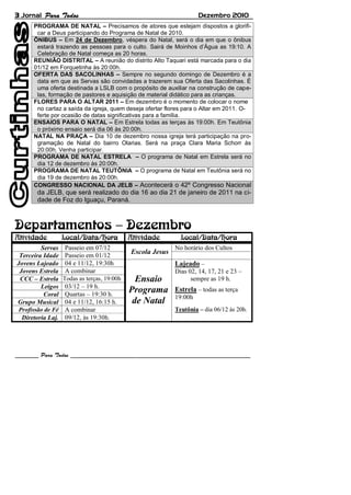 3 Jornal Dezembro 2010
Servas Passeio em 07/12
Escola Jesus
No horário dos Cultos
Terceira Idade Passeio em 01/12
Jovens Lajeado 04 e 11/12, 19:30h
Ensaio
Programa
de Natal
Lajeado –
Dias 02, 14, 17, 21 e 23 –
sempre as 19 h.
Estrela – todas as terça
19:00h
Jovens Estrela A combinar
CCC – Estrela Todas as terças, 19:00h
Leigos 03/12 – 19 h.
Coral Quartas – 19:30 h.
Grupo Musical 04 e 11/12, 16:15 h.
Profissão de Fé A combinar Teutônia – dia 06/12 às 20h.
Diretoria Laj. 09/12, às 19:30h.
PROGRAMA DE NATAL – Precisamos de atores que estejam dispostos a glorifi-
car a Deus participando do Programa de Natal de 2010.
ÔNIBUS – Em 24 de Dezembro, véspera do Natal, será o dia em que o ônibus
estará trazendo as pessoas para o culto. Sairá de Moinhos d’Água as 19:10. A
Celebração de Natal começa as 20 horas.
REUNIÃO DISTRITAL – A reunião do distrito Alto Taquari está marcada para o dia
01/12 em Forquetinha às 20:00h.
OFERTA DAS SACOLINHAS – Sempre no segundo domingo de Dezembro é a
data em que as Servas são convidadas a trazerem sua Oferta das Sacolinhas. É
uma oferta destinada a LSLB com o propósito de auxiliar na construção de cape-
las, formação de pastores e aquisição de material didático para as crianças.
FLORES PARA O ALTAR 2011 – Em dezembro é o momento de colocar o nome
no cartaz a saída da igreja, quem deseja ofertar flores para o Altar em 2011. O-
ferte por ocasião de datas significativas para a família.
ENSAIOS PARA O NATAL – Em Estrela todas as terças às 19:00h. Em Teutônia
o próximo ensaio será dia 06 às 20:00h.
NATAL NA PRAÇA – Dia 10 de dezembro nossa igreja terá participação na pro-
gramação de Natal do bairro Olarias. Será na praça Clara Maria Schorr às
20:00h. Venha participar.
PROGRAMA DE NATAL ESTRELA – O programa de Natal em Estrela será no
dia 12 de dezembro às 20:00h.
PROGRAMA DE NATAL TEUTÔNIA – O programa de Natal em Teutônia será no
dia 19 de dezembro às 20:00h.
CONGRESSO NACIONAL DA JELB – Acontecerá o 42º Congresso Nacional
da JELB, que será realizado do dia 16 ao dia 21 de janeiro de 2011 na ci-
dade de Foz do Iguaçu, Paraná.
 