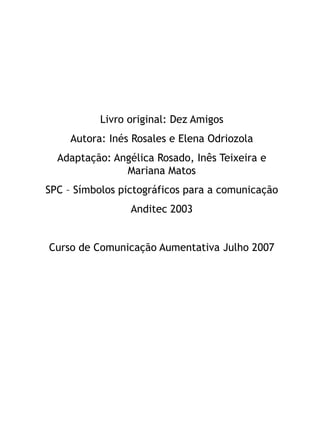Livro original: Dez Amigos
     Autora: Inés Rosales e Elena Odriozola
  Adaptação: Angélica Rosado, Inês Teixeira e
               Mariana Matos
SPC – Símbolos pictográficos para a comunicação
                 Anditec 2003


Curso de Comunicação Aumentativa Julho 2007
 