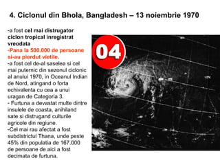 4. Ciclonul din Bhola, Bangladesh – 13 noiembrie 1970
-a fost cel mai distrugator
ciclon tropical inregistrat
vreodata
-Pana la 500.000 de persoane
si-au pierdut vietile.
-a fost cel de-al saselea si cel
mai puternic din sezonul ciclonic
al anului 1970, in Oceanul Indian
de Nord, atingand o forta
echivalenta cu cea a unui
uragan de Categoria 3.
- Furtuna a devastat multe dintre
insulele de coasta, anihiland
sate si distrugand culturile
agricole din regiune.
-Cel mai rau afectat a fost
subdistrictul Thana, unde peste
45% din populatia de 167.000
de persoane de aici a fost
decimata de furtuna.
 
