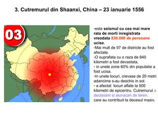 3. Cutremurul din Shaanxi, China – 23 ianuarie 1556


                               -este seismul cu cea mai mare
                               rata de morti inregistrata
                               vreodata 830.000 de persoane
                               ucise.
                               -Mai mult de 97 de districte au fost
                               afectate.
                               -O suprafata cu o raza de 840
                               kilometri a fost devastata,
                               - in unele zone 60% din populatie a
                               fost ucisa.
                               -In unele locuri, crevase de 20 metri
                               adancime s-au deschis in sol.
                               - a afectat locuri aflate la 500
                               kilometri de epicentru. Cutremurul a
                               declasant si alunacari de teren,
                               care au contribuit la decesul masiv.
 