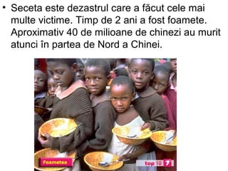 • Seceta este dezastrul care a făcut cele mai
  multe victime. Timp de 2 ani a fost foamete.
  Aproximativ 40 de milioane de chinezi au murit
  atunci în partea de Nord a Chinei.
 