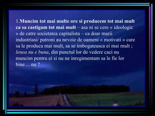 1. Muncim tot mai multe ore si producem tot mai mult ca sa castigam tot mai mult  – asa ni se cere « ideologic » de catre societatea capitalista – ca doar marii industriasi/ patroni au nevoie de oameni « motivati » care sa le produca mai mult, sa se imbogateasca ei mai mult ;  lenea nu e buna , din punctul lor de vedere caci nu muncim pentru ei si nu ne inregimentam sa le fie lor bine....  nu ? 