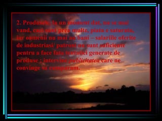2. Produsele, la un moment dat, nu se mai vand, caci sunt prea multe, piata e saturata, iar oamenii nu mai au bani – salariile oferite de industriasi/ patroni nu sunt suficiente pentru a face fata tentatiei generate de produse ; intervine  publicitatea  care ne convinge sa cumparam. 