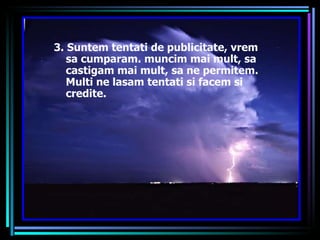 3. Suntem tentati de publicitate, vrem sa cumparam. muncim mai mult, sa castigam mai mult, sa ne permitem. Multi ne lasam tentati si facem si credite. 