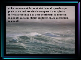 4. La un moment dat sunt atat de multe produse pe piata ca nu mai are cine le cumpare – dar spirala infernala continua : ca doar continuam sa muncim mai mult, ca sa ne platim creditele, si...sa consumam mai mult 