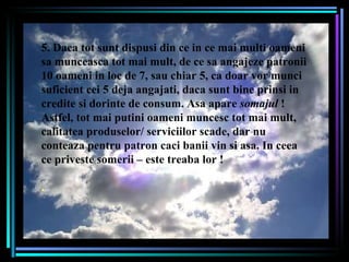 5. Daca tot sunt dispusi din ce in ce mai multi oameni sa munceasca tot mai mult, de ce sa angajeze patronii 10 oameni in loc de 7, sau chiar 5, ca doar vor munci suficient cei 5 deja angajati, daca sunt bine prinsi in credite si dorinte de consum. Asa apare  somajul  ! Astfel, tot mai putini oameni muncesc tot mai mult, calitatea produselor/ serviciilor scade, dar nu conteaza pentru patron caci banii vin si asa. In ceea ce priveste somerii – este treaba lor !  . 