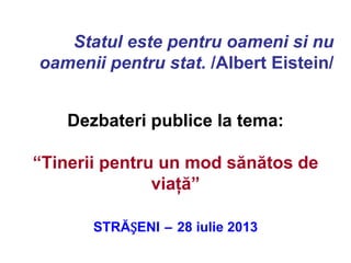 Dezbateri publice la tema:
“Tinerii pentru un mod sănătos de
viaţă”
STRĂȘENI – 28 iulie 2013
Statul este pentru oameni si nu
oamenii pentru stat. /Albert Eistein/
 