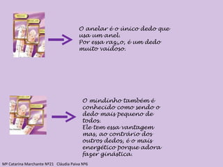 O anelar é o único dedo que usa um anel. Por essa razão, é um dedo muito vaidoso. O mindinho também é conhecido como sendo o dedo mais pequeno de todos. Ele tem essa vantagem mas, ao contrário dos outros dedos, é o mais energético porque adora fazer ginástica. Mª Catarina Marchante Nº21  Cláudia Paiva Nº6 