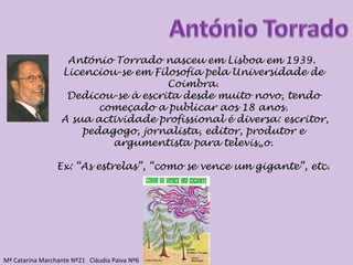 António Torrado nasceu em Lisboa em 1939.  Licenciou-se em Filosofia pela Universidade de Coimbra. Dedicou-se à escrita desde muito novo, tendo começado a publicar aos 18 anos. A sua actividade profissional é diversa: escritor, pedagogo, jornalista, editor, produtor e argumentista para televisão. Ex: “As estrelas”, “como se vence um gigante”, etc. Mª Catarina Marchante Nº21  Cláudia Paiva Nº6 