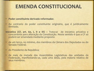 EMENDA CONSTITUCIONAL Poder constituinte derivado reformador. Ao contrario do poder constituinte originário, que é juridicamente ilimitado. Iniciativa (CF, art. 60, I, II e III) –  Trata-se  de iniciativa privativa e concorrente para alteração da Constituição. Neste sentido é que a CF só poderá ser emendada mediante proposta: de um terço, no mínimo, dos membros da Câmara dos Deputados ou do Senado Federal; do Presidente da República; de mais da metade das Assembléias Legislativas das unidades da Federação, manifestando-se, cada uma delas, pela maioria relativa de seus membros.  