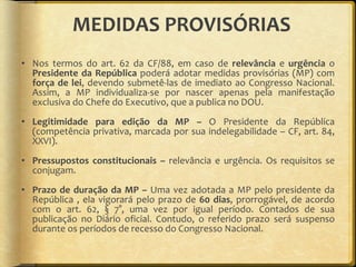 MEDIDAS PROVISÓRIAS  Nos termos do art. 62 da CF/88, em caso de  relevância  e  urgência  o  Presidente da República  poderá adotar medidas provisórias (MP) com  força de lei , devendo submetê-las de imediato ao Congresso Nacional. Assim, a MP individualiza-se por nascer apenas pela manifestação exclusiva do Chefe do Executivo, que a publica no DOU.  Legitimidade para edição da MP –  O Presidente da República (competência privativa, marcada por sua indelegabilidade – CF, art. 84, XXVI). Pressupostos constitucionais –  relevância e urgência. Os requisitos se conjugam. Prazo de duração da MP –  Uma vez adotada a MP pelo presidente da República , ela vigorará pelo prazo de  60 dias , prorrogável, de acordo com o art. 62, § 7°, uma vez por igual período. Contados de sua publicação no Diário oficial. Contudo, o referido prazo será suspenso durante os períodos de recesso do Congresso Nacional. 