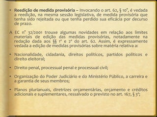 Reedição de medida provisória –  Invocando o art. 62, § 10°, é vedada a reedição, na mesma sessão legislativa, de medida provisória que tenha sido rejeitada ou que tenha perdido sua eficácia por decurso de prazo. A EC n° 32/2001 trouxe algumas novidades em relação aos limites materiais de edição das medidas provisórias, notadamente na redação dada aos §§ 1º e 2º do art. 62. Assim, é expressamente vedada a edição de medidas provisórias sobre matéria relativa a:  Nacionalidade, cidadania, direitos políticos, partidos políticos e direito eleitoral;  Direito penal, processual penal e processual civil;  Organização do Poder Judiciário e do Ministério Público, a carreira e a garantia de seus membros;  Planos plurianuais, diretrizes orçamentárias, orçamento e créditos adicionais e suplementares, ressalvado o previsto no art. 167, § 3º;  