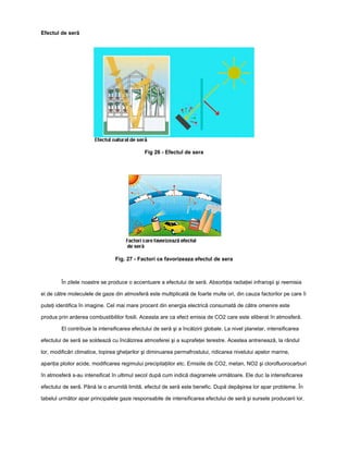 Efectul de seră




                                              Fig 26 - Efectul de sera




                                 Fig. 27 - Factori ce favorizeaza efectul de sera



         În zilele noastre se produce o accentuare a efectului de seră. Absorbţia radiaţiei infraroşii şi reemisia

ei de către moleculele de gaze din atmosferă este multiplicată de foarte multe ori, din cauza factorilor pe care îi

puteţi identifica în imagine. Cel mai mare procent din energia electrică consumată de către omenire este

produs prin arderea combustibililor fosili. Aceasta are ca efect emisia de CO2 care este eliberat în atmosferă.

         El contribuie la intensificarea efectului de seră şi a încălzirii globale. La nivel planetar, intensificarea

efectului de seră se soldează cu încălzirea atmosferei şi a suprafeţei terestre. Acestea antrenează, la rândul

lor, modificări climatice, topirea gheţarilor şi diminuarea permafrostului, ridicarea nivelului apelor marine,

apariţia ploilor acide, modificarea regimului precipitaţiilor etc. Emisiile de CO2, metan, NO2 şi clorofluorocarburi

în atmosferă s-au intensificat în ultimul secol după cum indică diagramele următoare. Ele duc la intensificarea

efectului de seră. Până la o anumită limită, efectul de seră este benefic. După depăşirea lor apar probleme. În

tabelul următor apar principalele gaze responsabile de intensificarea efectului de seră şi sursele producerii lor.
 