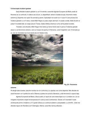 Consecinţele încălzirii globale

         Dacă efectele încălzirii globale nu vor fi încetinite, scenariile Agenţiei Europene de Mediu arată că

Romania se va confrunta, în câteva zeci de ani, cu deşertificări, teritorii invadate de ape, fenomene meteo

extreme şi disparitia unor specii de animale şi plante. Specialiştii mai sustin că, în cazul în care procesul de

încălzire globală nu va fi redus, nivelul Mării Negre ar putea creşte alarmant. In aceste condiţii, Delta Dunării ar

putea fi inundată total, iar oraşe precum Tulcea, Galaţi, Brăila şi Sulina ar urma să fie parţial inundate.

         Totodată, zona litorală a Mării Negre între Sulina şi Vama Veche este în pericol. Încălzirea globală

aduce cu ea fenomene extreme, care au început să apară şi în Romania, unde înregistrăm cam 10 tornade pe

an, dar de intensitate mai mică decât cele din Statele Unite.




                                                                                          Fig. 29 - Fenomene

extreme

Pe lângă toate acestea, plaiurile mioritice se vor confrunta şi cu apariţia unor zone deşertice. Mai afectate de

acest fenomen vor fi partea de vest a Olteniei şi partea de sud-est a Banatului, unde fenomenul a aparut deja.

         Agenţia Europeană de Mediu a făcut public un raport din care reiese faptul că, în următorii ani, se vor

înregistra importante creşteri de temperatură în sudul şi estul continentului. Seceta va fi resimţită în toate

anotimpurile printr-o încălzire cu 5-7 grade Celsius şi o continuă scădere a precipitaţiilor, cu 20-40%. „Cele mai

afectate regiuni din România vor fi Dobrogea, Oltenia, sudul Mun teniei şi Banatul.
 