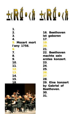 1.
2.               16. Beethoven
3.               ist geboren
4.               17.
5. Mozart mort   19.
l’ any 1756.     20.
6.               21.
7.               22. Beethoven
8.               machte sein
9.               erstes konzert.
10.              23.
11.              24.
12.              25.
13.              26.
14.              27.
15.              28.
18.              29. Eine konzert
                 by Gabriel of
                 Beethoven.
                 30.
                 31.
 