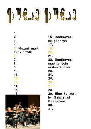 .1
.2
.3
.4
.5 Mozart mort
’ .l any 1756
.6
.7
.8
.9
.10
.11
.12
.13
.14
.15
.18
.16 Beethoven
ist geboren
.17
.19
.20
.21
.22 Beethoven
machte sein
.erstes konzert
.23
.24
.25
.26
.27
.28
.29 Eine konzert
by Gabriel of
.Beethoven
.30
.31
 