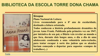 BIBLIOTECA DA ESCOLA TORRE DONA CHAMA 
Sinopse 
Plano Nacional de Leitura 
Livro recomendado para o 8º ano de escolaridade, 
destinado a leitura orientada. 
Todos conhecem a história profundamente dramática da 
jovem Anne Frank. Publicado pela primeira vez em 1947, 
por iniciativa de seu pai, o Diário veio revelar ao mundo o 
que fora, durante dois longos anos, o dia a dia de uma 
adolescente condenada a uma voluntária auto-reclusão, 
para tentar escapar à sorte dos judeus que os alemães 
haviam começado a deportar para supostos «campos de 
trabalho»(...) 
Fonte 
 