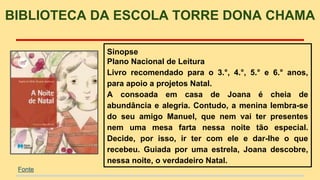 BIBLIOTECA DA ESCOLA TORRE DONA CHAMA 
Sinopse 
Plano Nacional de Leitura 
Livro recomendado para o 3.°, 4.°, 5.° e 6.° anos, 
para apoio a projetos Natal. 
A consoada em casa de Joana é cheia de 
abundância e alegria. Contudo, a menina lembra-se 
do seu amigo Manuel, que nem vai ter presentes 
nem uma mesa farta nessa noite tão especial. 
Decide, por isso, ir ter com ele e dar-lhe o que 
recebeu. Guiada por uma estrela, Joana descobre, 
nessa noite, o verdadeiro Natal. 
Fonte 
