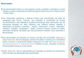 Observações: Esta apresentação contém, ou está proposta a conter, projeções e estimativas, as quais refletem as metas e expectativas da Administração da Forjas Taurus S.A. (“Forjas Taurus” – FJTA4, FJTA3).  Tais informações sujeitam-se a diversos eventos cuja concretização não pode ser assegurada pela Taurus, incluindo, sem limitação, a manutenção do cenário macroeconômico e dos indicadores econômico-financeiros. Estas informações não são meramente baseadas em fatos históricos, mas refletem também objetivos e expectativas . As  palavras “antecipar” , “desejo”, “expectativa”, “prever”, “pretender”, “planejar”, “predizer”, “prognóstico”, “ajuda” e palavras similares, escritas ou faladas, pretendem identificar afirmações que necessariamente envolvem riscos conhecidos e desconhecidos. Esta apresentação está baseada em eventos ocorridos até 31/12/2009, sendo que a Forjas Taurus S.A. não está obrigada a atualizar tais dados e ressalta que os investidores devem consultar os documentos públicos disponíveis nos web sites  www.cvm.gov.br ,  www.bovespa.com.br  e  www.taurus.com.br  (relatórios anuais, resultados trimestrais, demonstrações financeiras, entre outros).   Forjas Taurus S.A  não se responsabiliza por transações ou decisões de investimentos feitas com base nas informações aqui apresentadas. 