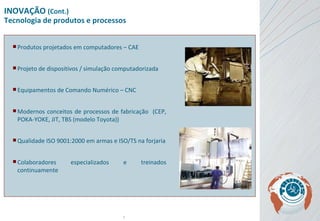 INOVAÇÃO  (Cont.) Tecnologia de produtos e processos Produtos projetados em computadores – CAE Projeto de dispositivos / simulação computadorizada Equipamentos de Comando Numérico – CNC Modernos conceitos de processos de fabricação  (CEP, POKA-YOKE, JIT, TBS (modelo Toyota)) Qualidade ISO 9001:2000 em armas e ISO/TS na forjaria Colaboradores especializados e treinados continuamente 