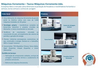 Máquinas-Ferramenta – Taurus Máquinas-Ferramenta Ltda.
A empresa lidera o mercado Latino Americano na produção de fresadoras e mandriladoras horizontais e
verticais, tornos verticais e centros de usinagem

Visão Geral                                              Produtos

 Única fabricante de máquinas-ferramenta de grande
  porte na América Latina com mais de 3.000
  máquinas instaladas em 40 países
 Tecnologia própria – transferência completa do                                   Centro de Usinagem
  know-how, desenhos e projetos oriundos da                                              Vertical
  Alemanha- e marca reconhecida no mercado
 Tendência     de    crescimento:   vinculado ao
  crescimento do país, principalmente dos setores de
  petróleo e geração de energia
 Clientes: indústrias aeroespaciais, automotivas, de        Torno Vertical
  aço, construção e energia. Destaca-se a Caterpillar,
  WEG e Cooper Cameron
 Concorrentes: TOS (República Tcheca), Pama (Itália),
  Zayer (Espanha), Anayak (Espanha) e Union
  (Alemanha)
Portfólio de Serviços
   – Fabricação de componentes soldados, serviços de                               Fresadora Vertical
     usinagem, tratamento térmico e acabamento de                                      Horizontal
     produtos estruturais.
   – Reforma de máquinas-ferramenta.

                                                    16
 