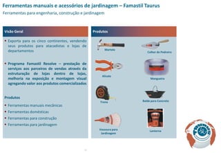 Ferramentas manuais e acessórios de jardinagem – Famastil Taurus
Ferramentas para engenharia, construção e jardinagem



Visão Geral                                      Produtos

 Exporta para os cinco continentes, vendendo
  seus produtos para atacadistas e lojas de
  departamentos                                        Martelo
                                                                       Colher de Pedreiro


 Programa Famastil Resolve – prestação de
  serviços aos parceiros de vendas através da
  estruturação de lojas dentro de lojas,
                                                      Alicate
  melhoria na exposição e montagem visual                                Mangueira
  agregando valor aos produtos comercializados


Produtos
                                                     Trena          Balde para Concreto
 Ferramentas manuais mecânicas
 Ferramentas domésticas
 Ferramentas para construção
 Ferramentas para jardinagem
                                                    Vassoura para        Lanterna
                                                     Jardinagem




                                            17
 