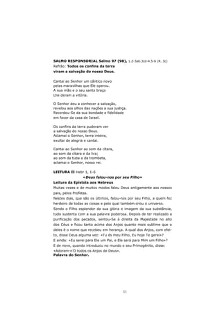 SALMO RESPONSORIAL Salmo 97 (98), 1.2-3ab.3cd-4.5-6 (R. 3c)
Refrão: Todos os confins da terra
viram a salvação do nosso Deus.

Cantai ao Senhor um cântico novo
pelas maravilhas que Ele operou.
A sua mão e o seu santo braço
Lhe deram a vitória.

O Senhor deu a conhecer a salvação,
revelou aos olhos das nações a sua justiça.
Recordou-Se da sua bondade e fidelidade
em favor da casa de Israel.

Os confins da terra puderam ver
a salvação do nosso Deus.
Aclamai o Senhor, terra inteira,
exultai de alegria e cantai.

Cantai ao Senhor ao som da cítara,
ao som da cítara e da lira;
ao som da tuba e da trombeta,
aclamai o Senhor, nosso rei.

LEITURA II Hebr 1, 1-6
                  «Deus falou-nos por seu Filho»
Leitura da Epístola aos Hebreus
Muitas vezes e de muitos modos falou Deus antigamente aos nossos
pais, pelos Profetas.
Nestes dias, que são os últimos, falou-nos por seu Filho, a quem fez
herdeiro de todas as coisas e pelo qual também criou o universo.
Sendo o Filho esplendor da sua glória e imagem da sua substância,
tudo sustenta com a sua palavra poderosa. Depois de ter realizado a
purificação dos pecados, sentou-Se à direita da Majestade no alto
dos Céus e ficou tanto acima dos Anjos quanto mais sublime que o
deles é o nome que recebeu em herança. A qual dos Anjos, com efei-
to, disse Deus alguma vez: «Tu és meu Filho, Eu hoje Te gerei»?
E ainda: «Eu serei para Ele um Pai, e Ele será para Mim um Filho»?
E de novo, quando introduziu no mundo o seu Primogénito, disse:
«Adorem-n’O todos os Anjos de Deus».
Palavra do Senhor.




                                        11
 
