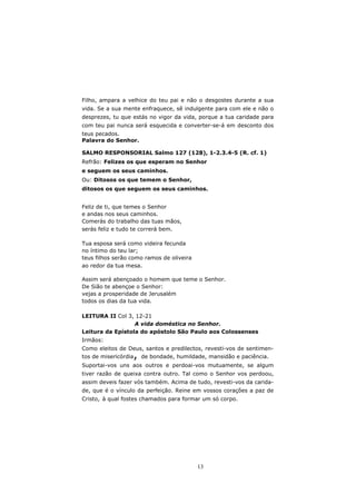 Filho, ampara a velhice do teu pai e não o desgostes durante a sua
vida. Se a sua mente enfraquece, sê indulgente para com ele e não o
desprezes, tu que estás no vigor da vida, porque a tua caridade para
com teu pai nunca será esquecida e converter-se-á em desconto dos
teus pecados.
Palavra do Senhor.

SALMO RESPONSORIAL Salmo 127 (128), 1-2.3.4-5 (R. cf. 1)
Refrão: Felizes os que esperam no Senhor
e seguem os seus caminhos.
Ou: Ditosos os que temem o Senhor,
ditosos os que seguem os seus caminhos.


Feliz de ti, que temes o Senhor
e andas nos seus caminhos.
Comerás do trabalho das tuas mãos,
serás feliz e tudo te correrá bem.

Tua esposa será como videira fecunda
no íntimo do teu lar;
teus filhos serão como ramos de oliveira
ao redor da tua mesa.

Assim será abençoado o homem que teme o Senhor.
De Sião te abençoe o Senhor:
vejas a prosperidade de Jerusalém
todos os dias da tua vida.

LEITURA II Col 3, 12-21
                  A vida doméstica no Senhor.
Leitura da Epístola do apóstolo São Paulo aos Colossenses
Irmãos:
Como eleitos de Deus, santos e predilectos, revesti-vos de sentimen-
                  ,
tos de misericórdia de bondade, humildade, mansidão e paciência.
Suportai-vos uns aos outros e perdoai-vos mutuamente, se algum
tiver razão de queixa contra outro. Tal como o Senhor vos perdoou,
assim deveis fazer vós também. Acima de tudo, revesti-vos da carida-
de, que é o vínculo da perfeição. Reine em vossos corações a paz de
Cristo, à qual fostes chamados para formar um só corpo.




                                           13
 