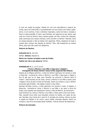 E vivei em acção de graças. Habite em vós com abundância a palavra de
     Cristo, para vos instruirdes e aconselhardes uns aos outros com toda a sabe-
     doria; e com salmos, hinos e cânticos inspirados, cantai de todo o coração a
     Deus a vossa gratidão. E tudo o que fizerdes, por palavras ou por obras, seja
     tudo em nome do Senhor Jesus, dando graças, por Ele, a Deus Pai. Esposas,
     sede submissas aos vossos maridos, como convém no Senhor. Maridos, amai
     as vossas esposas e não as trateis com aspereza. Filhos, obedecei em tudo a
     vossos pais, porque isto agrada ao Senhor. Pais, não exaspereis os vossos
     filhos, para que não caiam em desânimo.
     Palavra do Senhor.


     ALELUIA Col 3, 15a.16a
     Refrão: Aleluia. Repete-se
     Reine em vossos corações a paz de Cristo,
     habite em vós a sua palavra. Refrão


     EVANGELHO Mt 2, 13-15.19-23
              «Toma o Menino e sua Mãe e foge para o Egipto»
         Evangelho de Nosso Senhor Jesus Cristo segundo São Mateus
     Depois de os Magos partirem, o Anjo do Senhor apareceu em sonhos a José
     e disse-lhe: «Levanta-te, toma o Menino e sua Mãe e foge para o Egipto e
     fica lá até que eu te diga, pois Herodes vai procurar o Menino para O
     matar». José levantou-se de noite, tomou o Menino e sua Mãe e partiu para
     o Egipto e ficou lá até à morte de Herodes. Assim se cumpriu o que o Senhor
     anunciara pelo Profeta: «Do Egipto chamei o meu filho».
     Quando Herodes morreu, o Anjo apareceu em sonhos a José, no Egipto, e
     disse-lhe: «Levanta-te, toma o Menino e sua Mãe e vai para a terra de
     Israel, pois aqueles que atentavam contra a vida do Menino já morreram».
     José levantou-se, tomou o Menino e sua Mãe e voltou para a terra de Israel.
     Mas, quando ouviu dizer que Arquelau reinava na Judeia, em lugar de seu
     pai, Herodes, teve receio de ir para lá. E, avisado em sonhos, retirou-se para
     a região da Galileia e foi morar numa cidade chamada Nazaré. Assim se
     cumpriu o que fora anunciado pelos Profetas: «Há-de chamar-Se Nazareno».

     Palavra da salvação.




14
 