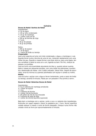 Culinária
     Doces de Natal: Sonhos de Natal
     Ingredientes:
     • 4 dl de água
     • 130 gr leite condensado
     • 110 gr de manteiga
     • 1 colher (chá) de sal
     • 350 gr de farinha de trigo
     • 7 ovos
     • 30 gr de passas
     • 30 gr de pinhões

     Molho:
     • 200 gr de açúcar
     • 1 dl de água
     • 1 casca de limão ou laranja
     Preparação:
     Leve uma caçarola ao lume com leite condensado, a água, a manteiga e o sal.
     Quando ferver junte a farinha de uma só vez, mexendo rapidamente com uma
     colher de pau. Quando a massa formar uma bola retire-a, para uma tigela, dei-
     xe-a arrefecer e deite os ovos um a um, ligando-os bem. Por fim, misture as
     passas e os pinhões.
     Leve ao lume uma quantidade abundante de óleo e, quando estiver quente,
     deite a massa em pequenas porções, com uma colher de sobremesa, auxilian-
     do a deslocação da massa com o dedo indicador. Deixe fritar. Depois de escor-
     ridos, sirva-os mornos ou quentes polvilhados com açúcar e canela ou molho.
     Molho:
     Leve ao lume o açúcar com a água a ferver lentamente, junte a casca de limão
     ou laranja, durante 8 minutos. Passe por um passador e fica pronto a servir.

     Doces de Natal: Bolachas Doces de Natal

     Ingredientes:
     • 3 ou 4 colheres de manteiga amolecida
     • 1 colher de açúcar
     • 1 ovo
     • 2 colheres de farinha
     • 1 colher chá de fermento
     • 1/8 colher de chá de noz-moscada
     • 2 colheres de sopa de leite
     • 1 colher de chá de baunilha (opcional)

     Bata bem a manteiga com o açúcar, junte o ovo e o restante dos ingredientes.
     Embrulhe em papel vegetal e deixe na geladeira por 1 hora. Numa superfície
     untada estique a massa e corte da forma desejada. Coloque numa forma não
     untada e leve ao forno por aproximadamente 6 minutos.




18
 