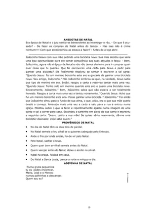 ANEDOTAS DE NATAL
Era época de Natal e o juiz sentia-se benevolente ao interrogar o réu. - De que é acu-
sado? - De fazer as compras de Natal antes do tempo. - Mas isso não é crime
nenhum!!!! Com que antecedência as estava a fazer? - Antes de a loja abrir.
    _________________________________________________________________
Joãozinho falava com sua mãe pedindo uma bicicleta nova. Sua mãe decidiu que seria
uma boa oportunidade para ele tomar consciência das suas atitudes e falou: - Bem,
Joãozinho, agora não é época de Natal e nós não temos dinheiro para ir comprar qual-
quer coisa que tu queiras. Que tal escreveres uma carta para Jesus e pedir para
ganhar uma bicicleta? Ele finalmente resolveu se sentar e escrever a tal carta:
“Querido Jesus: Fui um menino bonzinho este ano e gostaria de ganhar uma bicicleta
nova. Seu amigo, Joãozinho.” Mas Joãozinho lembrou-se que, na verdade, Jesus sabia
que tipo de menino ele era. Então, rasgou a carta e resolveu tentar mais uma vez.
“Querido Jesus: Tenho sido um menino querido este ano e quero uma bicicleta nova.
Sinceramente, Joãozinho.” Bem, Joãozinho sabia que não estava a ser totalmente
honesto. Rasgou a carta mais uma vez e tentou novamente. “Querido Jesus: Acho que
fui um menino bonzinho este ano. Posso ganhar uma bicicleta ? Joãozinho.” Foi então
que Joãozinho olhou para o fundo de sua alma, o que, aliás, era o que sua mãe queria
desde o começo. Amassou mais uma vez a carta e saiu para a rua e entrou numa
igreja. Meditou sobre o que ia fazer e repentinamente agarra numa imagem de uma
santa e sai a correr para casa. Escondeu a santinha em baixo da sua cama e escreveu
a seguinte carta: “Jesus, tenho a sua mãe! Se quiser vê-la novamente, dê-me uma
bicicleta! Assinado: Você sabe quem.”
                                   PROVÉRBIOS DE NATAL
•    No dia de Natal têm os dias bico de pardal.
•    No Natal semeia o teu alhal se o quiseres cabeçudo pelo Entrudo.
•    Ande o frio por onde andar, há-de vir pelo Natal.
•    Pelo Natal, sachar o faval.
•    Quem quer bom ervilhal semeia antes do Natal.
•    Quem varejar antes do Natal, deixa o azeite no olival.
•    Natal na praça, Páscoa em casa.
•    Do Natal a Santa Luzia, cresce a noite e mingua o dia.
                                    ADIVINHA DE NATAL
 Numa gruta pequenina
tu os podes encontrar.
Maria, José e o Menino
                                                                                  R: O Presépio




numas palhinhas a descansar.
Quem sou eu?




                                                    19
 