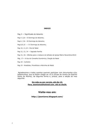 INDICE


    Pag 3 — Significado do Advento

    Pag 4 ,5,6— II Domingo do Advento;

    Pag 6 ,7,8— III Domingo do Advento;

    Pag 8,9,10 — I V Domingo do Advento;

    Pag 10, 11,12— Dia de Natal

    Pag 12, 13, 14 — Sagrada Família

    Pag 15, 16— Ofertas para o restauro do telhado da Igreja Matriz-Novembro/2010

    Pág. 17— A Voz do Conselho Económico; Oração de Natal

    Pag 18 - Culinária

    Pag 19 - Anedotas, Provérbios e Adivinha de Natal.




     Agradecemos a todos quantos queiram participar com documentos e/ou
    testemunhos, que os façam chegar ao J.E.S (Grupo de Jovens Do Espírito
    Santo de Mioma), da seguinte forma e, prazos, para a edição do mes
    seguinte:

                         Em mão ou por correio, até dia 15;
                  Para, jesmioma@hotmail.com, até ao dia20.



                                  Visite-nos em:
                         http://jesmioma.blogspot.com/




2
 