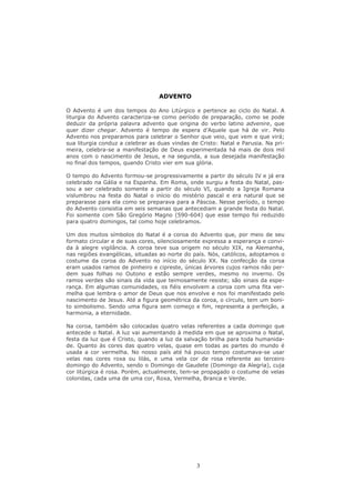ADVENTO

O Advento é um dos tempos do Ano Litúrgico e pertence ao ciclo do Natal. A
liturgia do Advento caracteriza-se como período de preparação, como se pode
deduzir da própria palavra advento que origina do verbo latino advenire, que
quer dizer chegar. Advento é tempo de espera d’Aquele que há de vir. Pelo
Advento nos preparamos para celebrar o Senhor que veio, que vem e que virá;
sua liturgia conduz a celebrar as duas vindas de Cristo: Natal e Parusia. Na pri-
meira, celebra-se a manifestação de Deus experimentada há mais de dois mil
anos com o nascimento de Jesus, e na segunda, a sua desejada manifestação
no final dos tempos, quando Cristo vier em sua glória.

O tempo do Advento formou-se progressivamente a partir do século IV e já era
celebrado na Gália e na Espanha. Em Roma, onde surgiu a festa do Natal, pas-
sou a ser celebrado somente a partir do século VI, quando a Igreja Romana
vislumbrou na festa do Natal o início do mistério pascal e era natural que se
preparasse para ela como se preparava para a Páscoa. Nesse período, o tempo
do Advento consistia em seis semanas que antecediam a grande festa do Natal.
Foi somente com São Gregório Magno (590-604) que esse tempo foi reduzido
para quatro domingos, tal como hoje celebramos.

Um dos muitos símbolos do Natal é a coroa do Advento que, por meio de seu
formato circular e de suas cores, silenciosamente expressa a esperança e convi-
da à alegre vigilância. A coroa teve sua origem no século XIX, na Alemanha,
nas regiões evangélicas, situadas ao norte do país. Nós, católicos, adoptamos o
costume da coroa do Advento no início do século XX. Na confecção da coroa
eram usados ramos de pinheiro e cipreste, únicas árvores cujos ramos não per-
dem suas folhas no Outono e estão sempre verdes, mesmo no inverno. Os
ramos verdes são sinais da vida que teimosamente resiste; são sinais da espe-
rança. Em algumas comunidades, os fiéis envolvem a coroa com uma fita ver-
melha que lembra o amor de Deus que nos envolve e nos foi manifestado pelo
nascimento de Jesus. Até a figura geométrica da coroa, o círculo, tem um boni-
to simbolismo. Sendo uma figura sem começo e fim, representa a perfeição, a
harmonia, a eternidade.

Na coroa, também são colocadas quatro velas referentes a cada domingo que
antecede o Natal. A luz vai aumentando à medida em que se aproxima o Natal,
festa da luz que é Cristo, quando a luz da salvação brilha para toda humanida-
de. Quanto às cores das quatro velas, quase em todas as partes do mundo é
usada a cor vermelha. No nosso país até há pouco tempo costumava-se usar
velas nas cores roxa ou lilás, e uma vela cor de rosa referente ao terceiro
domingo do Advento, sendo o Domingo de Gaudete (Domingo da Alegria), cuja
cor litúrgica é rosa. Porém, actualmente, tem-se propagado o costume de velas
coloridas, cada uma de uma cor, Roxa, Vermelha, Branca e Verde.




                                                3
 