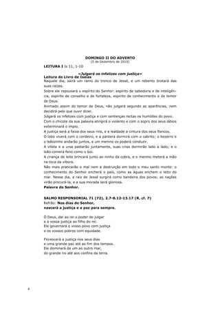 DOMINGO II DO ADVENTO
                                (5 de Dezembro de 2010)
    LEITURA I Is 11, 1-10

                       «Julgará os infelizes com justiça»
    Leitura do Livro de Isaías
    Naquele dia, sairá um ramo do tronco de Jessé, e um rebento brotará das
    suas raízes.
    Sobre ele repousará o espírito do Senhor: espírito de sabedoria e de inteligên-
    cia, espírito de conselho e de fortaleza, espírito de conhecimento e de temor
    de Deus.
    Animado assim do temor de Deus, não julgará segundo as aparências, nem
    decidirá pelo que ouvir dizer.
    Julgará os infelizes com justiça e com sentenças rectas os humildes do povo.
    Com o chicote da sua palavra atingirá o violento e com o sopro dos seus lábios
    exterminará o ímpio.
    A justiça será a faixa dos seus rins, e a lealdade a cintura dos seus flancos.
    O lobo viverá com o cordeiro, e a pantera dormirá com o cabrito; o bezerro e
    o leãozinho andarão juntos, e um menino os poderá conduzir.
    A vitela e a ursa pastarão juntamente, suas crias dormirão lado a lado; e o
    leão comerá feno como o boi.
    A criança de leite brincará junto ao ninho da cobra, e o menino meterá a mão
    na toca da víbora.
    Não mais praticarão o mal nem a destruição em todo o meu santo monte: o
    conhecimento do Senhor encherá o país, como as águas enchem o leito do
    mar. Nesse dia, a raiz de Jessé surgirá como bandeira dos povos; as nações
    virão procurá-la, e a sua morada será gloriosa.
    Palavra do Senhor.


    SALMO RESPONSORIAL 71 (72), 2.7-8.12-13.17 (R. cf. 7)
    Refrão: Nos dias do Senhor,
    nascerá a justiça e a paz para sempre.

    Ó Deus, dai ao rei o poder de julgar
    e a vossa justiça ao filho do rei.
    Ele governará o vosso povo com justiça
    e os vossos pobres com equidade.

    Florescerá a justiça nos seus dias
    e uma grande paz até ao fim dos tempos.
    Ele dominará de um ao outro mar,
    do grande rio até aos confins da terra.




4
 