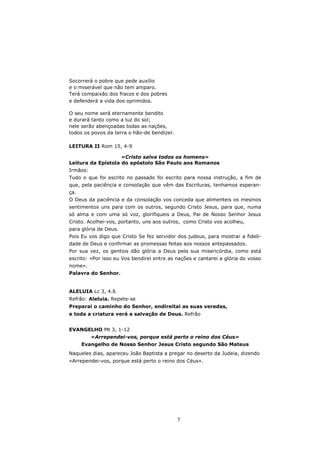 Socorrerá o pobre que pede auxílio
e o miserável que não tem amparo.
Terá compaixão dos fracos e dos pobres
e defenderá a vida dos oprimidos.

O seu nome será eternamente bendito
e durará tanto como a luz do sol;
nele serão abençoadas todas as nações,
todos os povos da terra o hão-de bendizer.

LEITURA II Rom 15, 4-9

                    «Cristo salva todos os homens»
Leitura da Epístola do apóstolo São Paulo aos Romanos
Irmãos:
Tudo o que foi escrito no passado foi escrito para nossa instrução, a fim de
que, pela paciência e consolação que vêm das Escrituras, tenhamos esperan-
ça.
O Deus da paciência e da consolação vos conceda que alimenteis os mesmos
sentimentos uns para com os outros, segundo Cristo Jesus, para que, numa
só alma e com uma só voz, glorifiqueis a Deus, Pai de Nosso Senhor Jesus
Cristo. Acolhei-vos, portanto, uns aos outros, como Cristo vos acolheu,
para glória de Deus.
Pois Eu vos digo que Cristo Se fez servidor dos judeus, para mostrar a fideli-
dade de Deus e confirmar as promessas feitas aos nossos antepassados.
Por sua vez, os gentios dão glória a Deus pela sua misericórdia, como está
escrito: «Por isso eu Vos bendirei entre as nações e cantarei a glória do vosso
nome».
Palavra do Senhor.


ALELUIA Lc 3, 4.6
Refrão: Aleluia. Repete-se
Preparai o caminho do Senhor, endireitai as suas veredas,
e toda a criatura verá a salvação de Deus. Refrão


EVANGELHO Mt 3, 1-12
          «Arrependei-vos, porque está perto o reino dos Céus»
      Evangelho de Nosso Senhor Jesus Cristo segundo São Mateus
Naqueles dias, apareceu João Baptista a pregar no deserto da Judeia, dizendo
«Arrependei-vos, porque está perto o reino dos Céus».




                                             5
 