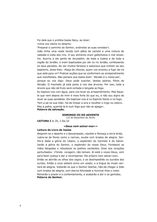 Foi dele que o profeta Isaías falou, ao dizer:
    «Uma voz clama no deserto:
    ‘Preparai o caminho do Senhor, endireitai as suas veredas’».
    João tinha uma veste tecida com pêlos de camelo e uma cintura de
    cabedal à volta dos rins. O seu alimento eram gafanhotos e mel silves-
    tre. Acorria a ele gente de Jerusalém, de toda a Judeia e de toda a
    região do Jordão; e eram baptizados por ele no rio Jordão, confessando
    os seus pecados. Ao ver muitos fariseus e saduceus que vinham ao seu
    baptismo, disse-lhes: «Raça de víboras, quem vos ensinou a fugir da ira
    que está para vir? Praticai acções que se conformem ao arrependimento
    que manifestais. Não penseis que basta dizer: ‘Abraão é o nosso pai’,
    porque eu vos digo: Deus pode suscitar, destas pedras, filhos de
    Abraão. O machado já está posto à raiz das árvores. Por isso, toda a
    árvore que não dá fruto será cortada e lançada ao fogo.
    Eu baptizo-vos com água, para vos levar ao arrependimento. Mas Aque-
    le que vem depois de mim é mais forte do que eu, e não sou digno de
    levar as suas sandálias. Ele baptizar-vos-á no Espírito Santo e no fogo.
    Tem a pá na sua mão: há-de limpar a eira e recolher o trigo no celeiro.
    Mas a palha, queimá-la-á num fogo que não se apaga».
    Palavra da salvação.

                         DOMINGO III DO ADVENTO
                             (12 de Dezembro de 2010)
    LEITURA I Is 35, 1-6a.10

                          «Deus vem salvar-nos»»
    Leitura do Livro de Isaías
    Alegrem-se o deserto e o descampado, rejubile e floresça a terra árida,
    cubra-se de flores como o narciso, exulte com brados de alegria. Ser-
    lhe-á dada a glória do Líbano, o esplendor do Carmelo e do Sáron.
    Verão a glória do Senhor, o esplendor do nosso Deus. Fortalecei as
    mãos fatigadas e robustecei os joelhos vacilantes. Dizei aos corações
    perturbados: «Tende coragem, não temais: Aí está o vosso Deus, vem
    para fazer justiça e dar a recompensa. Ele próprio vem salvar-vos».
    Então se abrirão os olhos dos cegos, e se desimpedirão os ouvidos dos
    surdos. Então o coxo saltará como um veado, e a língua do mudo can-
    tará de alegria. Voltarão os que o Senhor libertar, hão-de chegar a Sião
    com brados de alegria, com eterna felicidade a iluminar-lhes o rosto.
    Reinarão o prazer e o contentamento, e acabarão a dor e os gemidos.
    Palavra do Senhor.




6
 