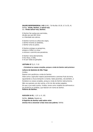 SALMO RESPONSORIAL 145 (146), 7.8-9a.9bc-10 (R. cf. Is 35, 4)
Refrão: Vinde, Senhor, e salvai-nos.
Ou: Vinde salvar-nos, Senhor.

O Senhor faz justiça aos oprimidos,
dá pão aos que têm fome
e a liberdade aos cativos.

O Senhor ilumina os olhos dos cegos,
o Senhor levanta os abatidos,
o Senhor ama os justos.

O Senhor protege os peregrinos,
ampara o órfão e a viúva
e entrava o caminho aos pecadores.

O Senhor reina eternamente.
O teu Deus, ó Sião,
é rei por todas as gerações.


LEITURA II Tg 5, 7-10

 «Fortalecei os vossos corações, porque a vinda do Senhor está próxima»

Leitura da Epístola de São Tiago
Irmãos:
Esperai com paciência a vinda do Senhor.
Vede como o agricultor espera pacientemente o precioso fruto da terra,
aguardando a chuva temporã e a tardia. Sede pacientes, vós também, e
fortalecei os vossos corações, porque a vinda do Senhor está próxima.
Não vos queixeis uns dos outros, a fim de não serdes julgados.
Eis que o juiz está à porta. Irmãos, tomai como modelos de sofrimento e
de paciência os profetas, que falaram em nome do Senhor.
Palavra do Senhor.



ALELUIA Is 61, 1 (cf. Lc 4, 18)

Refrão: Aleluia. Repete-se
O Espírito do Senhor está sobre mim:
enviou-me a anunciar a boa nova aos pobres. Refrão




                                        7
 