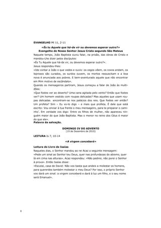 EVANGELHO Mt 11, 2-11

          «És tu Aquele que há-de vir ou devemos esperar outro?»
        Evangelho de Nosso Senhor Jesus Cristo segundo São Mateus
    Naquele tempo, João Baptista ouviu falar, na prisão, das obras de Cristo e
    mandou-Lhe dizer pelos discípulos:
    «És Tu Aquele que há-de vir, ou devemos esperar outro?».
    Jesus respondeu-lhes:
    «Ide contar a João o que vedes e ouvis: os cegos vêem, os coxos andam, os
    leprosos são curados, os surdos ouvem, os mortos ressuscitam e a boa
    nova é anunciada aos pobres. E bem-aventurado aquele que não encontrar
    em Mim motivo de escândalo».
    Quando os mensageiros partiram, Jesus começou a falar de João às multi-
    dões:
    «Que fostes ver ao deserto? Uma cana agitada pelo vento? Então que fostes
    ver? Um homem vestido com roupas delicadas? Mas aqueles que usam rou-
    pas delicadas    encontram-se nos palácios dos reis. Que fostes ver então?
    Um profeta? Sim – Eu vo-lo digo – e mais que profeta. É dele que está
    escrito: Vou enviar à tua frente o meu mensageiro, para te preparar o cami-
    nho’. Em verdade vos digo: Entre os filhos de mulher, não apareceu nin-
    guém maior do que João Baptista. Mas o menor no reino dos Céus é maior
    do que ele».
    Palavra da salvação.

                            DOMINGO IV DO ADVENTO
                              (19 de Dezembro de 2010)

    LEITURA Is 7, 10-14

                              «A virgem conceberá»

    Leitura do Livro de Isaías
    Naqueles dias, o Senhor mandou ao rei Acaz a seguinte mensagem:
    «Pede um sinal ao Senhor teu Deus, quer nas profundezas do abismo, quer
    lá em cima nas alturas». Acaz respondeu: «Não pedirei, não porei o Senhor
    à prova». Então Isaías disse:
    «Escutai, casa de David: Não vos basta que andeis a molestar os homens,
    para quererdes também molestar o meu Deus? Por isso, o próprio Senhor
    vos dará um sinal: a virgem conceberá e dará à luz um filho, e o seu nome
    será Emanuel».




8
 