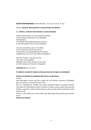 SALMO RESPONSORIAL Salmo 88 (89), 2-3.4-5.27 e 29 (R. cf. 2a)

Refrão: Cantarei eternamente as misericórdias do Senhor.

Ou: Senhor, cantarei eternamente a vossa bondade.

Cantarei eternamente as misericórdias do Senhor
e para sempre proclamarei a sua fidelidade.
Vós dissestes:
«A bondade está estabelecida para sempre»,
no céu permanece firme a vossa fidelidade.

«Concluí uma aliança com o meu eleito,
fiz um juramento a David meu servo:
‘Conservarei a tua descendência para sempre,
estabelecerei o teu trono por todas as gerações’».

«Ele Me invocará: ‘Vós sois meu Pai,
meu Deus, meu Salvador’.
Assegurar-lhe-ei para sempre o meu favor,
a minha aliança com ele será irrevogável».

LEITURA II Rom 16, 25-27

O mistério encoberto desde os tempos eternos foi agora manifestado


Leitura da Epístola do apóstolo São Paulo aos Romanos
Irmãos:
Seja dada glória a Deus, que tem o poder de vos confirmar, segundo o Evangelho
que eu proclamo, anunciando Jesus Cristo.
Esta é a revelação do mistério que estava encoberto desde os tempos eternos,
mas agora foi manifestado e dado a conhecer a todos os povos pelas escrituras dos
Profetas, segundo a ordem do Deus eterno, para que eles sejam conduzidos à obe-
diência da fé.
A Deus, o único sábio, por Jesus Cristo, seja dada glória pelos séculos dos séculos.
Ámen.
Palavra do Senhor.




                                                 11
 