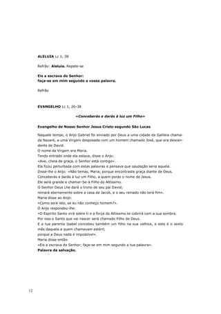 ALELUIA Lc 1, 38

     Refrão: Aleluia. Repete-se

     Eis a escrava do Senhor:
     faça-se em mim segundo a vossa palavra.

     Refrão



     EVANGELHO Lc 1, 26-38

                            «Conceberás e darás à luz um Filho»


     Evangelho de Nosso Senhor Jesus Cristo segundo São Lucas

     Naquele tempo, o Anjo Gabriel foi enviado por Deus a uma cidade da Galileia chama-
     da Nazaré, a uma Virgem desposada com um homem chamado José, que era descen-
     dente de David.
     O nome da Virgem era Maria.
     Tendo entrado onde ela estava, disse o Anjo:
     «Ave, cheia de graça, o Senhor está contigo».
     Ela ficou perturbada com estas palavras e pensava que saudação seria aquela.
     Disse-lhe o Anjo: «Não temas, Maria, porque encontraste graça diante de Deus.
     Conceberás e darás à luz um Filho, a quem porás o nome de Jesus.
     Ele será grande e chamar-Se-á Filho do Altíssimo.
     O Senhor Deus Lhe dará o trono de seu pai David;
     reinará eternamente sobre a casa de Jacob, e o seu reinado não terá fim».
     Maria disse ao Anjo:
     «Como será isto, se eu não conheço homem?».
     O Anjo respondeu-lhe:
     «O Espírito Santo virá sobre ti e a força do Altíssimo te cobrirá com a sua sombra.
     Por isso o Santo que vai nascer será chamado Filho de Deus.
     E a tua parenta Isabel concebeu também um filho na sua velhice, e este é o sexto
     mês daquela a quem chamavam estéril;
     porque a Deus nada é impossível».
     Maria disse então:
     «Eis a escrava do Senhor; faça-se em mim segundo a tua palavra».
     Palavra da salvação.




12
 