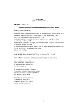 Dia de Natal
                                (25 de dezembro de 2011)


LEITURA I Is 52, 7-10

        «Todos os confins da terra verão a salvação do nosso Deus»

Leitura do Livro de Isaías

Como são belos sobre os montes os pés do mensageiro que anuncia a paz, que
traz a boa nova, que proclama a salvação e diz a Sião: «O teu Deus é Rei».
Eis o grito das tuas sentinelas que levantam a voz.
Todas juntas soltam brados de alegria, porque vêem com os próprios olhos
o Senhor que volta para Sião.
Rompei todas em brados de alegria, ruínas de Jerusalém, porque o Senhor consola
o seu povo, resgata Jerusalém.
O Senhor descobre o seu santo braço à vista de todas as nações, e todos os con-
fins da terra verão a salvação do nosso Deus.
Palavra do Senhor.


SALMO RESPONSORIAL Salmo 97 (98), 1.2-3ab.3cd-4.5-6 (R. 3c)


Refrão: Todos os confins da terra viram a salvação do nosso Deus.

Cantai ao Senhor um cântico novo
pelas maravilhas que Ele operou.
A sua mão e o seu santo braço
Lhe deram a vitória.

O Senhor deu a conhecer a salvação,
revelou aos olhos das nações a sua justiça.
Recordou-Se da sua bondade e fidelidade
em favor da casa de Israel.

Os confins da terra puderam ver
a salvação do nosso Deus.
Aclamai o Senhor, terra inteira,
exultai de alegria e cantai.




                                                  13
 
