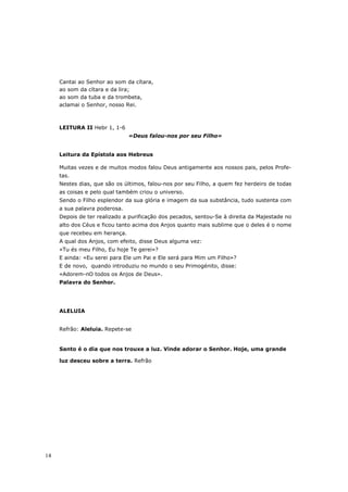 Cantai ao Senhor ao som da cítara,
     ao som da cítara e da lira;
     ao som da tuba e da trombeta,
     aclamai o Senhor, nosso Rei.



     LEITURA II Hebr 1, 1-6
                               «Deus falou-nos por seu Filho»


     Leitura da Epístola aos Hebreus

     Muitas vezes e de muitos modos falou Deus antigamente aos nossos pais, pelos Profe-
     tas.
     Nestes dias, que são os últimos, falou-nos por seu Filho, a quem fez herdeiro de todas
     as coisas e pelo qual também criou o universo.
     Sendo o Filho esplendor da sua glória e imagem da sua substância, tudo sustenta com
     a sua palavra poderosa.
     Depois de ter realizado a purificação dos pecados, sentou-Se à direita da Majestade no
     alto dos Céus e ficou tanto acima dos Anjos quanto mais sublime que o deles é o nome
     que recebeu em herança.
     A qual dos Anjos, com efeito, disse Deus alguma vez:
     «Tu és meu Filho, Eu hoje Te gerei»?
     E ainda: «Eu serei para Ele um Pai e Ele será para Mim um Filho»?
     E de novo, quando introduziu no mundo o seu Primogénito, disse:
     «Adorem-nO todos os Anjos de Deus».
     Palavra do Senhor.




     ALELUIA


     Refrão: Aleluia. Repete-se


     Santo é o dia que nos trouxe a luz. Vinde adorar o Senhor. Hoje, uma grande

     luz desceu sobre a terra. Refrão




14
 