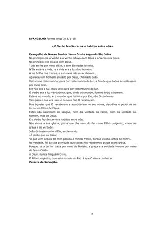 EVANGELHO Forma longa Jo 1, 1-18


                   «O Verbo fez-Se carne e habitou entre nós»


Evangelho de Nosso Senhor Jesus Cristo segundo São João
No princípio era o Verbo e o Verbo estava com Deus e o Verbo era Deus.
No princípio, Ele estava com Deus.
Tudo se fez por meio d’Ele, e sem Ele nada foi feito.
N’Ele estava a vida, e a vida era a luz dos homens.
A luz brilha nas trevas, e as trevas não a receberam.
Apareceu um homem enviado por Deus, chamado João.
Veio como testemunha, para dar testemunho da luz, a fim de que todos acreditassem
por meio dele.
Ele não era a luz, mas veio para dar testemunho da luz.
O Verbo era a luz verdadeira, que, vindo ao mundo, ilumina todo o homem.
Estava no mundo, e o mundo, que foi feito por Ele, não O conheceu.
Veio para o que era seu, e os seus não O receberam.
Mas àqueles que O receberam e acreditaram no seu nome, deu-lhes o poder de se
tornarem filhos de Deus.
Estes não nasceram do sangue, nem da vontade da carne, nem da vontade do
homem, mas de Deus.
E o Verbo fez-Se carne e habitou entre nós.
Nós vimos a sua glória, glória que Lhe vem do Pai como Filho Unigénito, cheio de
graça e de verdade.
João dá testemunho d’Ele, exclamando:
«É deste que eu dizia:
‘O que vem depois de mim passou à minha frente, porque existia antes de mim’».
Na verdade, foi da sua plenitude que todos nós recebemos graça sobre graça.
Porque, se a Lei foi dada por meio de Moisés, a graça e a verdade vieram por meio
de Jesus Cristo.
A Deus, nunca ninguém O viu.
O Filho Unigénito, que está no seio do Pai, é que O deu a conhecer.
Palavra da Salvação.




                                                  15
 