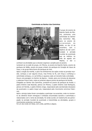 Caminhada ao Senhor dos Caminhos



                                                                  O grupo de jovens do
                                                                  Espirito Santo de Mio-
                                                                  ma,    promoveu        uma
                                                                  caminhada ao Senhor
                                                                  dos Caminhos- Rãs,
                                                                  para   os    jovens     do
                                                                  arciprestado            de
                                                                  Sátão, no dia 13 de
                                                                  novembro,       com      o
                                                                  objetivo de dar conti-
                                                                  nuidade     à   jornada
                                                                  mundial da juventude
                                                                  que    se   realizou    no
                                                                  mês    de   agosto     em
                                                                  Madrid,     e   dar      a
     conhecer as atividades que a diocese organiza e propõe para os jovens.
     Juntaram-se na sede do grupo, em Mioma, os jovens do Espirito Santo, jovens da
     paróquia de Sátão, jovens do grupo orikami da paróquia do Coração de Jesus de
     Viseu, e do grupo Novo Rumo da paróquia do Viso.
     Após a oração da manhã, e para nos lembrarmos da vigília vivida na jornada mun-
     dial, começou a cair alguma chuva, mas firmes na fé, com força e confiança a
     caminhada começou, e o sol brilhou e aqueceu cada um durante toda a atividade.
     Houve uma paragem no Senhor da Agonia – Avelal, para uns minutos de descanso
     e saborear fruta e bolo, onde se juntaram alguns jovens da paróquia de Romãs.
     Chegados ao Senhor dos Caminhos, juntaram-se jovens da paróquia de Avelal, o
     padre António José Boavida, pároco em Mioma, o padre António José Rodrigues,
     pároco em Romãs, o padre António Jorge, responsável pelo secretariado diocesano
     da juventude e o padre Jorge Luís, responsável pelo movimento convívios frater-
     nos.
     Após o almoço todos foram convidados a participar na eucaristia, onde no momen-
     to do ofertório foram entregues 5 símbolos encontrados durante a caminhada e
     relacionados com o lema da atividade, foi ainda ouvido um testemunho de partici-
     pação na jornada mundial da juventude e transmitidas as atividades, grupos e
     movimentos existentes na diocese.
     Foi um dia vivido em festa, com união, partilha e alegria.




16
 