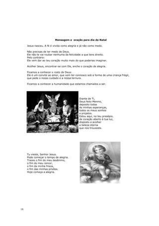 Mensagem e oração para dia de Natal

     Jesus nasceu. A fé é vivida como alegria e já não como medo.

     Não precisas de ter medo de Deus.
     Ele não te vai roubar nenhuma da felicidade a que tens direito.
     Pelo contrário:
     Ele vem dar ao teu coração muito mais do que poderias imaginar.

     Acolher Jesus, encontrar-se com Ele, enche o coração de alegria.

     Ficamos a conhecer o rosto de Deus:
     Ele é um convite ao amor, que vem ter connosco sob a forma de uma criança frágil,
     que pede o nosso cuidado e a nossa ternura.

     Ficamos a conhecer a humanidade que estamos chamados a ser.




                                               Diante de Ti,
                                               Deus feito Menino,
                                               deposito todas
                                               As minhas esperanças,
                                               todos os meus sonhos
                                               e projetos.
                                               Estou aqui, no teu presépio,
                                               de coração aberto à tua luz,
                                               disposto a acolher
                                               a beleza eterna
                                               que nos trouxeste.




     Tu vieste, Senhor Jesus.
     Pode começar o tempo de alegria.
     Trazes o fim do meu desânimo,
     o fim do meu rancor,
     o fim da minha frieza,
     o fim das minhas prisões.
     Hoje começa a alegria.




18
 
