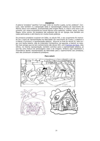 PRESÉPIO
A palavra “presépio” significa “um lugar onde se recolhe o gado, curral, estábulo”. Con-
tudo, esta também é a designação dada à representação artística do nascimento do
Menino Jesus num estábulo, acompanhado pela Virgem Maria, S. José e uma vaca e um
jumento, por vezes acrescenta-se outras figuras como pastores, ovelhas, anjos, os Reis
Magos, entre outros. Os presépios são expostos não só em Igrejas mas também em
casas particulares e até mesmo em muitos locais públicos.

Os primeiros presépios surgiram em Itália, no século XVI, o seu surgimento foi motiva-
do por 2 tipos de representações da Natividade (do nascimento de Cristo): a plástica e
a teatral. A primeira, a representação plástica, situa-se no final do século IV, esta sur-
giu com Santa Helena, mãe do Imperador Constantino; da segunda, a teatral, os regis-
tos mais antigos que se tem conhecimento são século XIII, com Francisco de Assis, este
último, na mesma representação, também contribui para a representação plástica, já
que fez uma mistura de personagens reais e de imagens. Embora seja indubitável a
importância destas representações da Natividade para o aparecimento dos presépios,
elas não constituem verdadeiros presépios.

                                      Para colorir




                                                     19
 