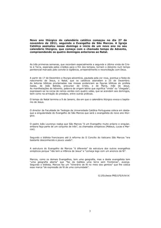 Novo ano litúrgico do calendário católico começou no dia 27 de
novembro de 2011, seguindo o Evangelho de São Marcos. A Igreja
Católica assinalou nesse domingo o início de um novo ano no seu
calendário litúrgico, que começa com o chamado tempo do Advento,
compreendendo os quatro domingos anteriores ao Natal.




As três primeiras semanas, que recordam especialmente a segunda e última vinda de Cris-
to à Terra, esperada pelos cristãos para o fim dos tempos, tornam o Advento num tempo
penitencial marcado pelo convite à vigilância, arrependimento e reconciliação com Deus.


A partir de 17 de Dezembro a liturgia adventícia, pautada pela cor roxa, acentua a festa do
nascimento de Jesus, o Natal, que os católicos assinalam a 25 de Dezembro.
As leituras bíblicas proclamadas nas missas evidenciam as figuras bíblicas do profeta
Isaías, de João Batista, precursor de Cristo, e de Maria, mãe de Jesus.
As manifestações do Advento, palavra de origem latina que significa “vinda” ou “chegada”,
expressam-se na coroa de ramos verdes com quatro velas, que se acendem aos domingos,
bem como na armação do presépio, entre outras práticas.

O tempo do Natal termina a 9 de Janeiro, dia em que o calendário litúrgico evoca o baptis-
mo de Jesus.


O director da Faculdade de Teologia da Universidade Católica Portuguesa coloca em desta-
que a singularidade do Evangelho de São Marcos que será o evangelista do novo ano litúr-
gico.


O padre João Lourenço realça que São Marcos “é um Evangelho muito próprio e singular,
embora faça parte de um conjunto de três”, os chamados sinópticos (Mateus, Lucas e Mar-
cos).


Segundo o biblista franciscano até à reforma do II Concilio do Vaticano São Marcos “era
bastante desconhecido e pouco usado”.


A estrutura do Evangelho de Marcos “é diferente” da estrutura dos outros evangelhos
sinópticos porque “não tem a infância de Jesus” e “começa logo com um anúncio de fé”.


Marcos, como os demais Evangelhos, tem uma geografia, mas a deste evangelista tem
“uma geografia aberta” que “faz da Galileia uma terra sem fronteiras”, avança.
Segundo o biblista, Marcos faz um “itinerário de fé no meio dos gentios” que lhe coloca
essa marca “de expressão de fé de uma comunidade”.


                                                              G.I/Ecclesia:PRE/LFS/RJM/OC




                                                     3
 