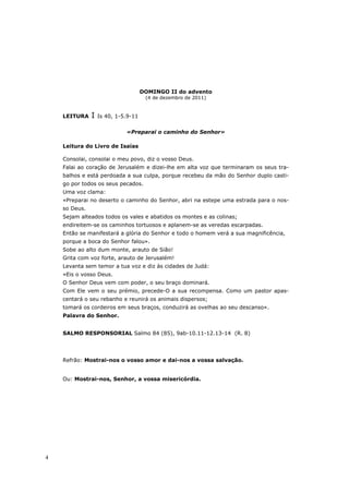 DOMINGO II do advento
                                      (4 de dezembro de 2011)


    LEITURA    I   Is 40, 1-5.9-11


                             «Preparai o caminho do Senhor»

    Leitura do Livro de Isaías

    Consolai, consolai o meu povo, diz o vosso Deus.
    Falai ao coração de Jerusalém e dizei-lhe em alta voz que terminaram os seus tra-
    balhos e está perdoada a sua culpa, porque recebeu da mão do Senhor duplo casti-
    go por todos os seus pecados.
    Uma voz clama:
    «Preparai no deserto o caminho do Senhor, abri na estepe uma estrada para o nos-
    so Deus.
    Sejam alteados todos os vales e abatidos os montes e as colinas;
    endireitem-se os caminhos tortuosos e aplanem-se as veredas escarpadas.
    Então se manifestará a glória do Senhor e todo o homem verá a sua magnificência,
    porque a boca do Senhor falou».
    Sobe ao alto dum monte, arauto de Sião!
    Grita com voz forte, arauto de Jerusalém!
    Levanta sem temor a tua voz e diz às cidades de Judá:
    «Eis o vosso Deus.
    O Senhor Deus vem com poder, o seu braço dominará.
    Com Ele vem o seu prémio, precede-O a sua recompensa. Como um pastor apas-
    centará o seu rebanho e reunirá os animais dispersos;
    tomará os cordeiros em seus braços, conduzirá as ovelhas ao seu descanso».
    Palavra do Senhor.


    SALMO RESPONSORIAL Salmo 84 (85), 9ab-10.11-12.13-14 (R. 8)




    Refrão: Mostrai-nos o vosso amor e dai-nos a vossa salvação.


    Ou: Mostrai-nos, Senhor, a vossa misericórdia.




4
 