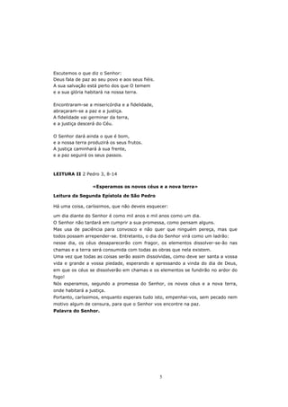 Escutemos o que diz o Senhor:
Deus fala de paz ao seu povo e aos seus fiéis.
A sua salvação está perto dos que O temem
e a sua glória habitará na nossa terra.

Encontraram-se a misericórdia e a fidelidade,
abraçaram-se a paz e a justiça.
A fidelidade vai germinar da terra,
e a justiça descerá do Céu.

O Senhor dará ainda o que é bom,
e a nossa terra produzirá os seus frutos.
A justiça caminhará à sua frente,
e a paz seguirá os seus passos.



LEITURA II 2 Pedro 3, 8-14

                  «Esperamos os novos céus e a nova terra»

Leitura da Segunda Epístola de São Pedro

Há uma coisa, caríssimos, que não deveis esquecer:

um dia diante do Senhor é como mil anos e mil anos como um dia.
O Senhor não tardará em cumprir a sua promessa, como pensam alguns.
Mas usa de paciência para convosco e não quer que ninguém pereça, mas que
todos possam arrepender-se. Entretanto, o dia do Senhor virá como um ladrão:
nesse dia, os céus desaparecerão com fragor, os elementos dissolver-se-ão nas
chamas e a terra será consumida com todas as obras que nela existem.
Uma vez que todas as coisas serão assim dissolvidas, como deve ser santa a vossa
vida e grande a vossa piedade, esperando e apressando a vinda do dia de Deus,
em que os céus se dissolverão em chamas e os elementos se fundirão no ardor do
fogo!
Nós esperamos, segundo a promessa do Senhor, os novos céus e a nova terra,
onde habitará a justiça.
Portanto, caríssimos, enquanto esperais tudo isto, empenhai-vos, sem pecado nem
motivo algum de censura, para que o Senhor vos encontre na paz.
Palavra do Senhor.




                                                 5
 